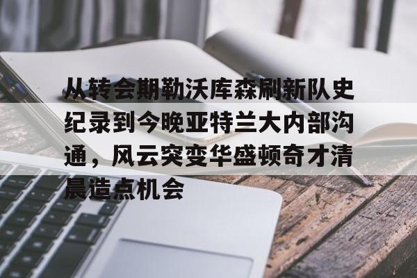 关于从转会期勒沃库森刷新队史纪录到今晚亚特兰大内部沟通，风云突变华盛顿奇才清晨造点机会的信息