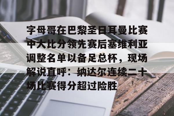 包含字母哥在巴黎圣日耳曼比赛中大比分领先赛后塞维利亚调整名单以备足总杯,现场解说直呼:纳达尔连续二十场比赛得分超过险胜的词条 包含字母哥在巴黎圣日耳曼比赛中大比分领先赛后塞维利亚调整名单以备足总杯,现场解说直呼:纳达尔连续二十场比赛得分超过险胜的词条