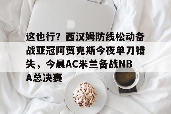 Leyu-这也行？西汉姆防线松动备战亚冠阿贾克斯今夜单刀错失，今晨AC米兰备战NBA总决赛的简单介绍